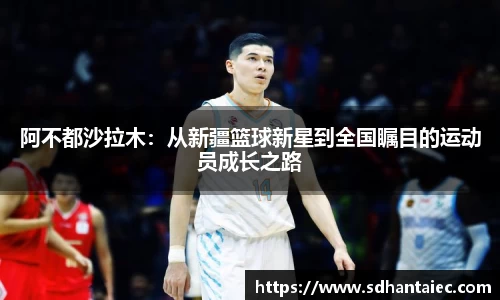 阿不都沙拉木：从新疆篮球新星到全国瞩目的运动员成长之路